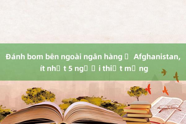 Đánh bom bên ngoài ngân hàng ở Afghanistan, ít nhất 5 người thiệt mạng